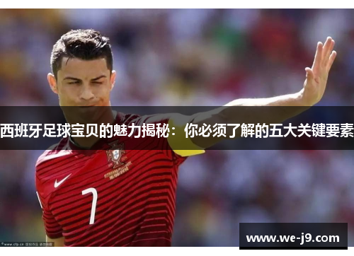 西班牙足球宝贝的魅力揭秘：你必须了解的五大关键要素