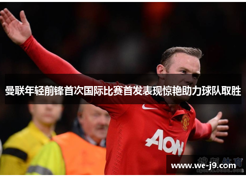 曼联年轻前锋首次国际比赛首发表现惊艳助力球队取胜