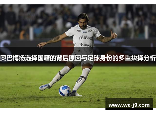 奥巴梅扬选择国籍的背后原因与足球身份的多重抉择分析