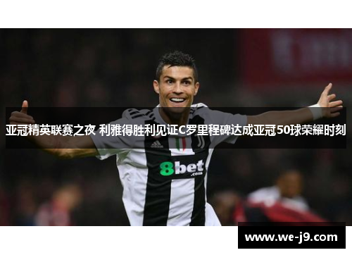 亚冠精英联赛之夜 利雅得胜利见证C罗里程碑达成亚冠50球荣耀时刻