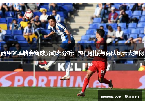 西甲冬季转会窗球员动态分析:热门引援与离队风云大揭秘 西甲冬季转会窗球员动态分析:热门引援与离队风云大揭秘